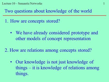 Lecture 10 – Semantic Networks 1 Two questions about knowledge of the world 1.How are concepts stored? We have already considered prototype and other models.