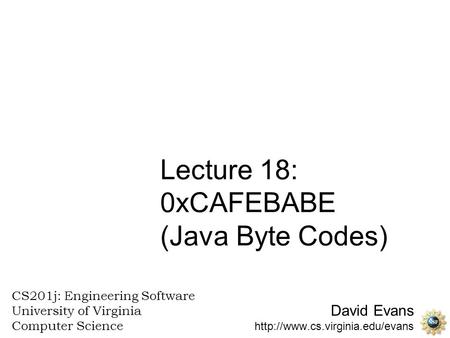 David Evans  CS201j: Engineering Software University of Virginia Computer Science Lecture 18: 0xCAFEBABE (Java Byte Codes)