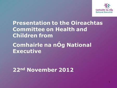 Presentation to the Oireachtas Committee on Health and Children from Comhairle na nÓg National Executive 22 nd November 2012 1.