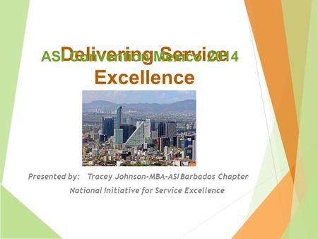 Delivering Service Excellence Presented by: Tracey Johnson-MBA-ASI Barbados Chapter National Initiative for Service Excellence ASI Convention Mexico 2014.
