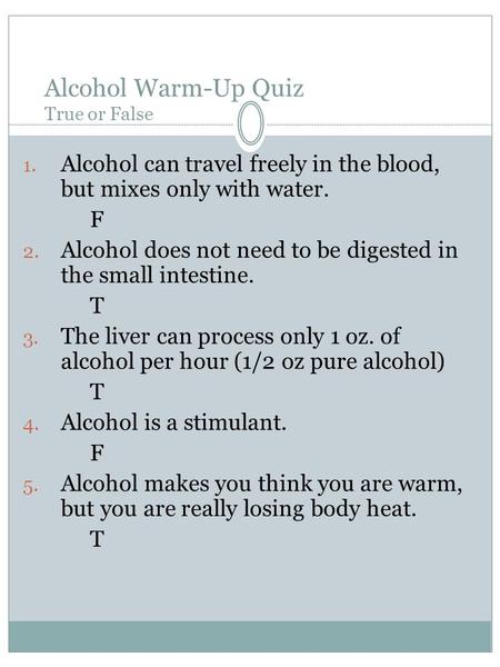 Alcohol Warm-Up Quiz True or False 1. Alcohol can travel freely in the blood, but mixes only with water. F 2. Alcohol does not need to be digested in the.