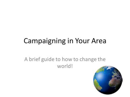 Campaigning in Your Area A brief guide to how to change the world!