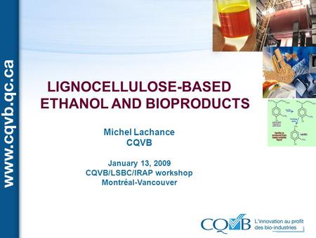 LIGNOCELLULOSE-BASED ETHANOL AND BIOPRODUCTS Michel Lachance CQVB January 13, 2009 CQVB/LSBC/IRAP workshop Montréal-Vancouver.