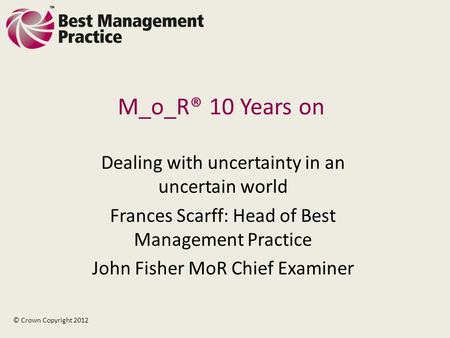 M_o_R® 10 Years on Dealing with uncertainty in an uncertain world Frances Scarff: Head of Best Management Practice John Fisher MoR Chief Examiner © Crown.