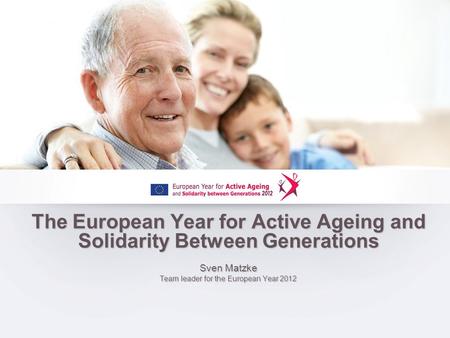 The European Year for Active Ageing and Solidarity Between Generations Sven Matzke Team leader for the European Year 2012.