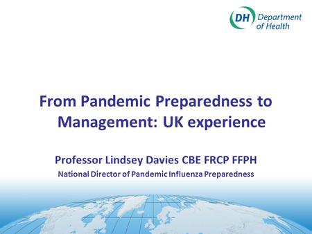 From Pandemic Preparedness to Management: UK experience Professor Lindsey Davies CBE FRCP FFPH National Director of Pandemic Influenza Preparedness.