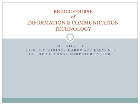ACTIVITY – 1 IDENTIFY VARIOUS HARDWARE ELEMENTS OF THE PERSONAL COMPUTER SYSTEM BRIDGE COURSE of INFORMATION & COMMUNICATION TECHNOLOGY.