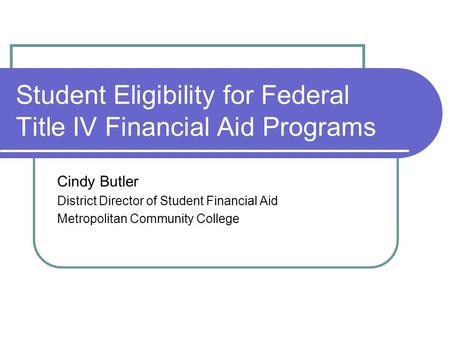 Student Eligibility for Federal Title IV Financial Aid Programs Cindy Butler District Director of Student Financial Aid Metropolitan Community College.