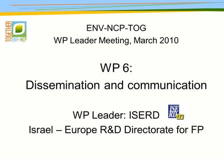 ENV-NCP-TOG WP Leader Meeting, March 2010 WP 6: Dissemination and communication WP Leader: ISERD Israel – Europe R&D Directorate for FP.