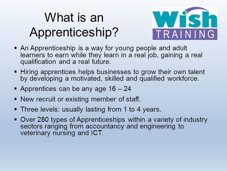 What is an Apprenticeship?  An Apprenticeship is a way for young people and adult learners to earn while they learn in a real job, gaining a real qualification.