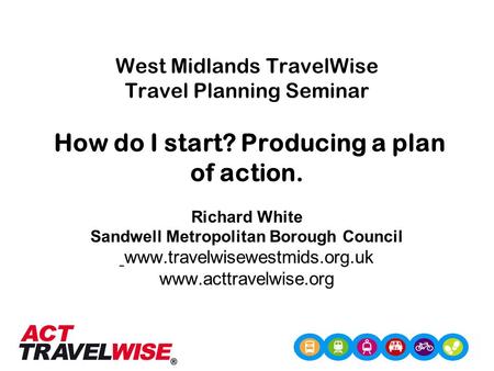 West Midlands TravelWise Travel Planning Seminar How do I start? Producing a plan of action. Richard White Sandwell Metropolitan Borough Council www.travelwisewestmids.org.uk.