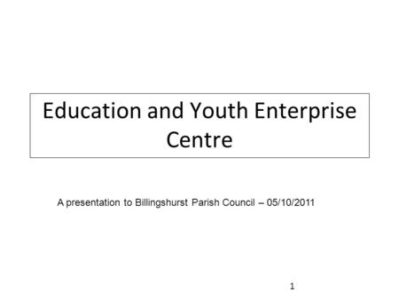 Education and Youth Enterprise Centre A presentation to Billingshurst Parish Council – 05/10/2011 1.