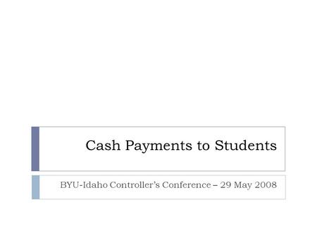 Cash Payments to Students BYU-Idaho Controller’s Conference – 29 May 2008.
