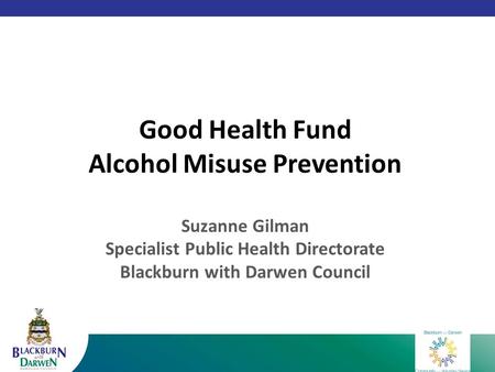 Good Health Fund Alcohol Misuse Prevention Suzanne Gilman Specialist Public Health Directorate Blackburn with Darwen Council.