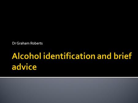 Dr Graham Roberts. The aim of identification and administration of brief advice in relation to alcohol use is to identify those drinking at increasing.