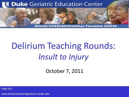 Duke GEC www.interprofessionalgeriatrics.duke.edu Delirium Teaching Rounds: Insult to Injury October 7, 2011.