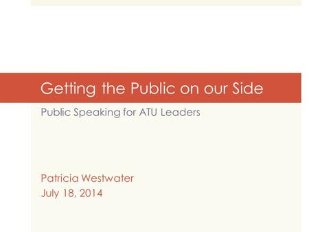 Getting the Public on our Side Public Speaking for ATU Leaders Patricia Westwater July 18, 2014.