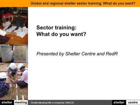 Shelter Meeting 09b is hosted by UNHCR Global and regional shelter sector training: What do you want? Sector training: What do you want? Presented by Shelter.