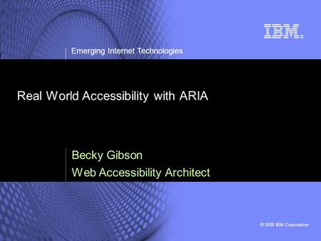 © 2008 IBM Corporation Emerging Internet Technologies Real World Accessibility with ARIA Becky Gibson Web Accessibility Architect.