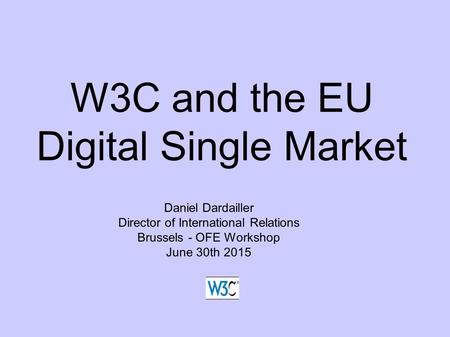 W3C and the EU Digital Single Market Daniel Dardailler Director of International Relations Brussels - OFE Workshop June 30th 2015.