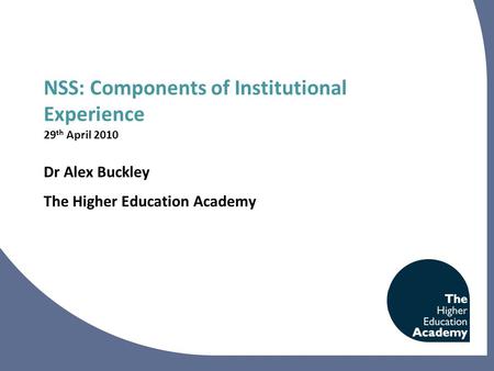 NSS: Components of Institutional Experience 29 th April 2010 Dr Alex Buckley The Higher Education Academy.