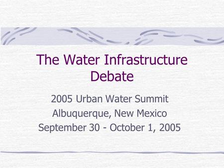 The Water Infrastructure Debate 2005 Urban Water Summit Albuquerque, New Mexico September 30 - October 1, 2005.