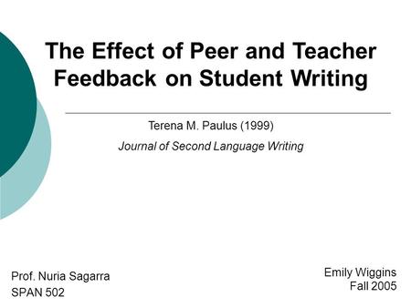 Emily Wiggins Fall 2005 Prof. Nuria Sagarra SPAN 502 The Effect of Peer and Teacher Feedback on Student Writing Terena M. Paulus (1999) Journal of Second.
