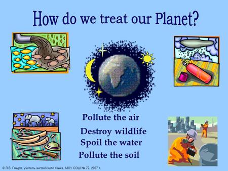 Pollute the air Destroy wildlife Spoil the water Pollute the soil © Л.Б. Гмыря, учитель английского языка, МОУ СОШ № 72, 2007 г.