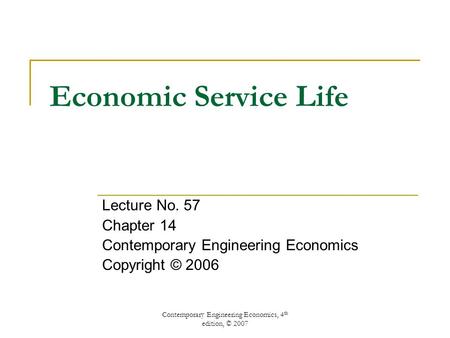 Contemporary Engineering Economics, 4 th edition, © 2007 Economic Service Life Lecture No. 57 Chapter 14 Contemporary Engineering Economics Copyright ©