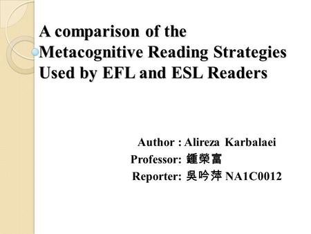 A comparison of the Metacognitive Reading Strategies Used by EFL and ESL Readers Author : Alireza Karbalaei Professor: 鍾榮富 Reporter: 吳吟萍 NA1C0012.