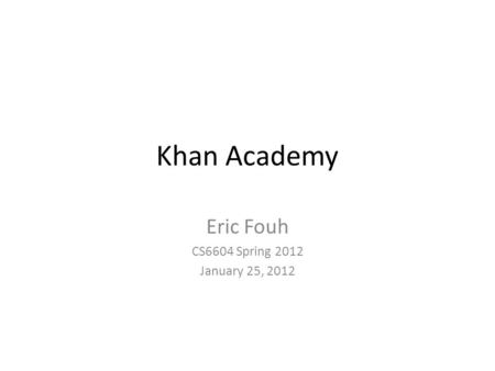 Khan Academy Eric Fouh CS6604 Spring 2012 January 25, 2012.