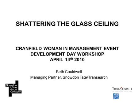 SHATTERING THE GLASS CEILING CRANFIELD WOMAN IN MANAGEMENT EVENT DEVELOPMENT DAY WORKSHOP APRIL 14 th 2010 Beth Cauldwell Managing Partner, Snowdon Tate/Transearch.