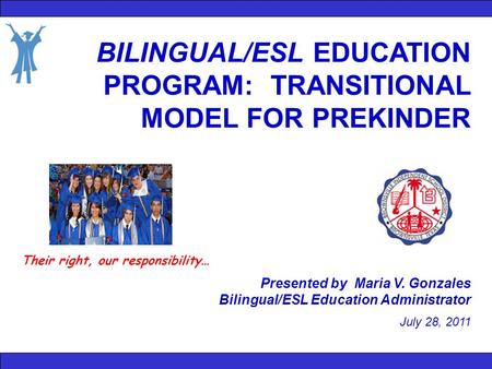 BILINGUAL/ESL EDUCATION PROGRAM: TRANSITIONAL MODEL FOR PREKINDER Presented by Maria V. Gonzales Bilingual/ESL Education Administrator July 28, 2011 Their.