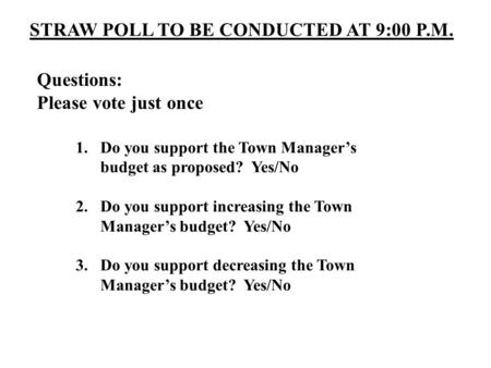 STRAW POLL TO BE CONDUCTED AT 9:00 P.M. Questions: Please vote just once 1.Do you support the Town Manager’s budget as proposed? Yes/No 2.Do you support.