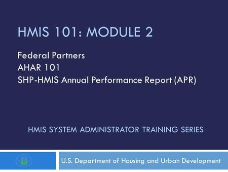 HMIS SYSTEM ADMINISTRATOR TRAINING SERIES U.S. Department of Housing and Urban Development HMIS 101: MODULE 2 Federal Partners AHAR 101 SHP-HMIS Annual.