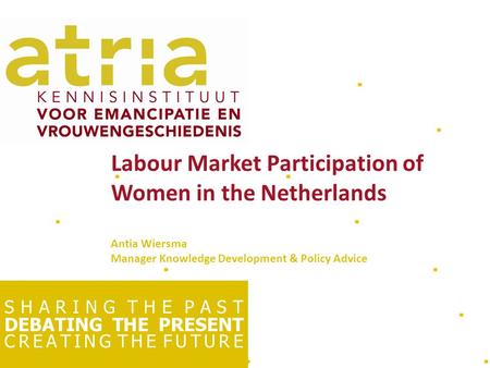 S H A R I N G T H E P A S T DEBATING THE PRESENT C R E A T I N G T H E F U T U R E Labour Market Participation of Women in the Netherlands Antia Wiersma.