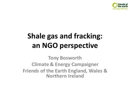 Shale gas and fracking: an NGO perspective Tony Bosworth Climate & Energy Campaigner Friends of the Earth England, Wales & Northern Ireland.