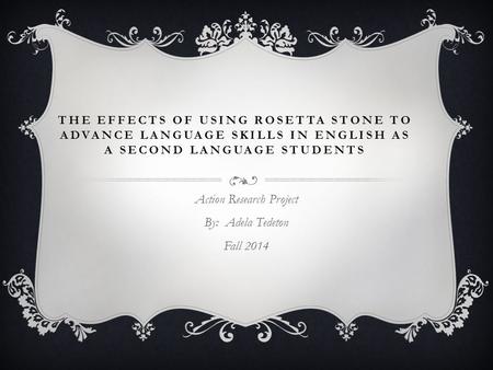 THE EFFECTS OF USING ROSETTA STONE TO ADVANCE LANGUAGE SKILLS IN ENGLISH AS A SECOND LANGUAGE STUDENTS Action Research Project By: Adela Tedeton Fall 2014.