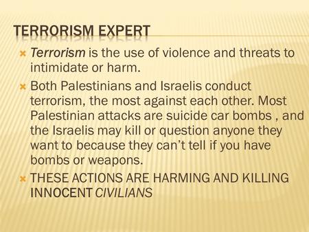  Terrorism is the use of violence and threats to intimidate or harm.  Both Palestinians and Israelis conduct terrorism, the most against each other.