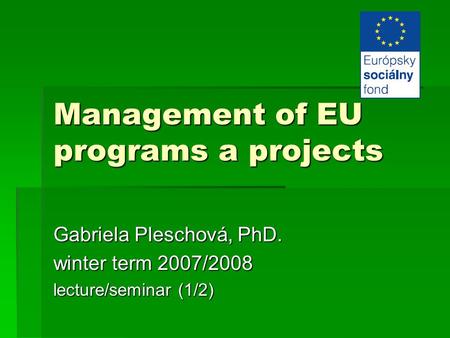 Management of EU programs a projects Gabriela Pleschová, PhD. winter term 2007/2008 lecture/seminar (1/2)