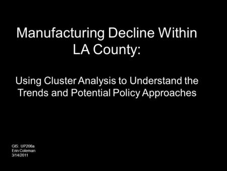 Manufacturing Decline Within LA County: Using Cluster Analysis to Understand the Trends and Potential Policy Approaches GIS: UP206a Erin Coleman 3/14/2011.
