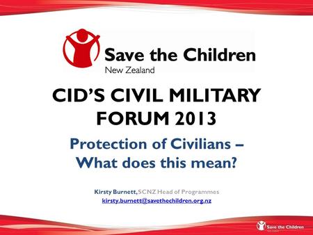 CID’S CIVIL MILITARY FORUM 2013 Protection of Civilians – What does this mean? Kirsty Burnett, SCNZ Head of Programmes