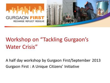 Workshop on “Tackling Gurgaon’s Water Crisis” A half day workshop by Gurgaon First/September 2013 Gurgaon First : A Unique Citizens’ Initiative.