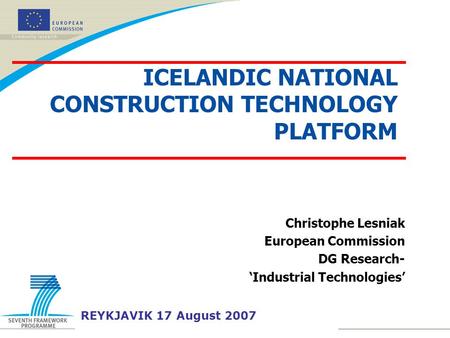 Christophe Lesniak European Commission DG Research- ‘Industrial Technologies’ REYKJAVIK 17 August 2007 ICELANDIC NATIONAL CONSTRUCTION TECHNOLOGY PLATFORM.