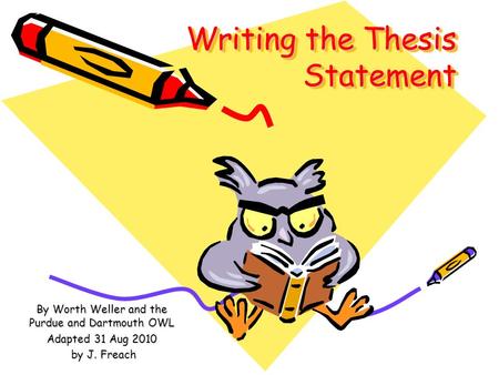 Writing the Thesis Statement By Worth Weller and the Purdue and Dartmouth OWL Adapted 31 Aug 2010 by J. Freach by J. Freach.