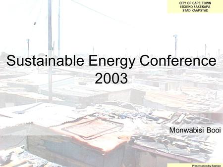 Sustainable Energy Conference 2003 CITY OF CAPE TOWN ISIXEKO SASEKAPA STAD KAAPSTAD Presentation by Bastian Monwabisi Booi.