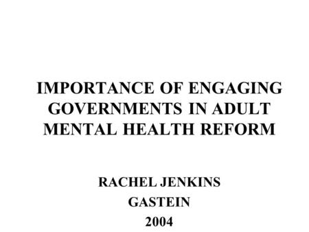 IMPORTANCE OF ENGAGING GOVERNMENTS IN ADULT MENTAL HEALTH REFORM RACHEL JENKINS GASTEIN 2004.