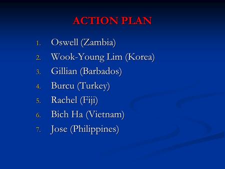 ACTION PLAN 1. Oswell (Zambia) 2. Wook-Young Lim (Korea) 3. Gillian (Barbados) 4. Burcu (Turkey) 5. Rachel (Fiji) 6. Bich Ha (Vietnam) 7. Jose (Philippines)