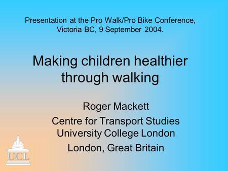 Presentation at the Pro Walk/Pro Bike Conference, Victoria BC, 9 September 2004. Making children healthier through walking Roger Mackett Centre for Transport.