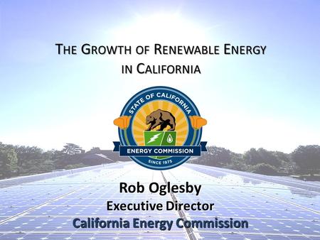 Rob Oglesby Executive Director California Energy Commission T HE G ROWTH OF R ENEWABLE E NERGY IN C ALIFORNIA.
